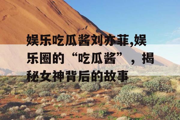 娱乐吃瓜酱刘亦菲,娱乐圈的“吃瓜酱”，揭秘女神背后的故事
