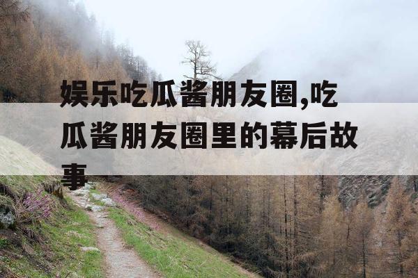 娱乐吃瓜酱朋友圈,吃瓜酱朋友圈里的幕后故事