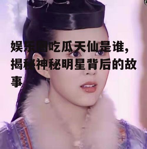 娱乐圈吃瓜天仙是谁,揭秘神秘明星背后的故事