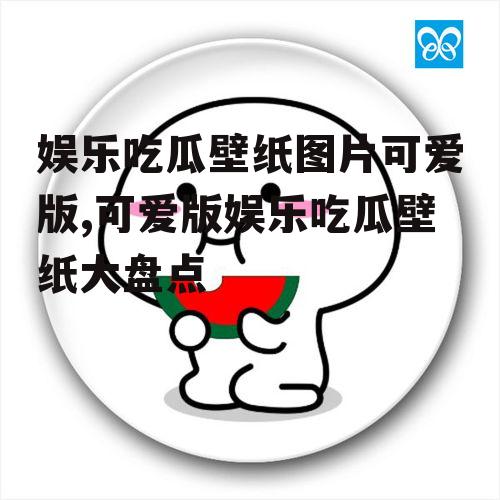 娱乐吃瓜壁纸图片可爱版,可爱版娱乐吃瓜壁纸大盘点