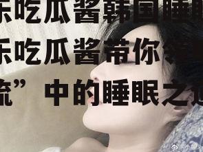 娱乐吃瓜酱韩国睡眠,娱乐吃瓜酱带你领略“韩流”中的睡眠之道