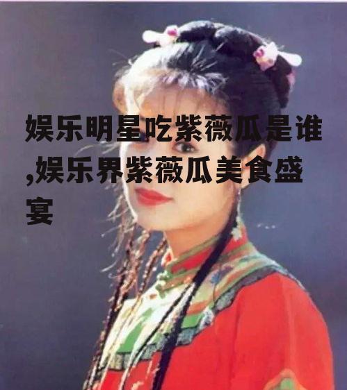 娱乐明星吃紫薇瓜是谁,娱乐界紫薇瓜美食盛宴