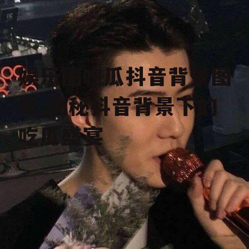 娱乐圈吃瓜抖音背景图片,揭秘抖音背景下的吃瓜盛宴