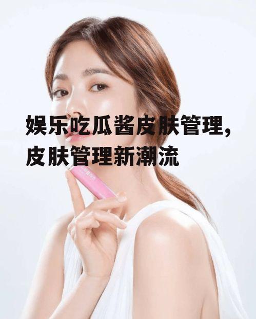 娱乐吃瓜酱皮肤管理,皮肤管理新潮流