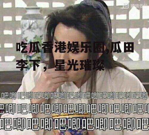 吃瓜香港娱乐圈,瓜田李下，星光璀璨