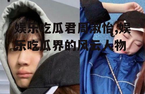 娱乐吃瓜君周淑怡,娱乐吃瓜界的风云人物