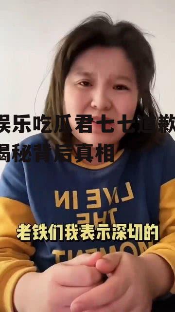 娱乐吃瓜君七七道歉,揭秘背后真相