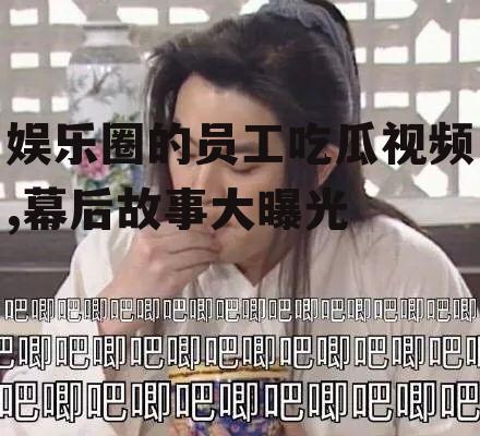 娱乐圈的员工吃瓜视频,幕后故事大曝光