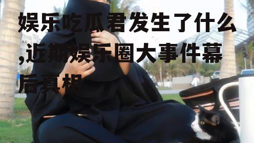 娱乐吃瓜君发生了什么,近期娱乐圈大事件幕后真相