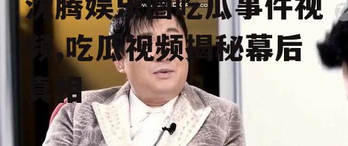 沈腾娱乐圈吃瓜事件视频,吃瓜视频揭秘幕后真相