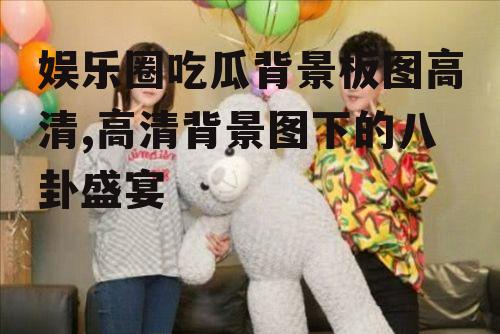 娱乐圈吃瓜背景板图高清,高清背景图下的八卦盛宴
