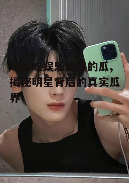 理性吃娱乐圈里的瓜,揭秘明星背后的真实瓜界