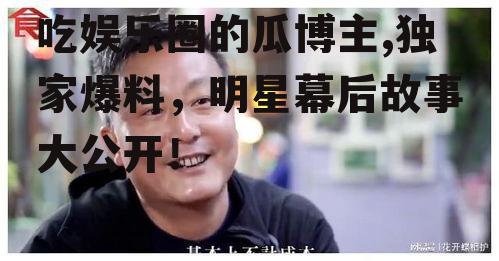 吃娱乐圈的瓜博主,独家爆料，明星幕后故事大公开！