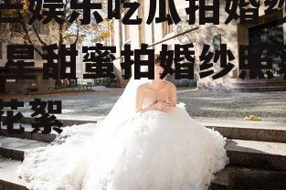芒芒娱乐吃瓜拍婚纱照,明星甜蜜拍婚纱照幕后花絮