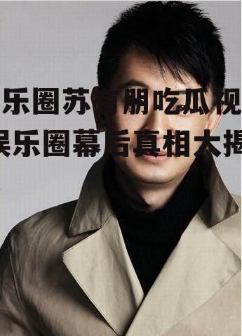 娱乐圈苏有朋吃瓜视频,娱乐圈幕后真相大揭秘