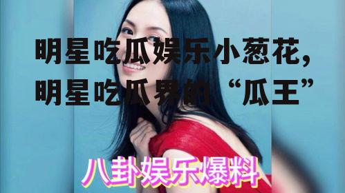 明星吃瓜娱乐小葱花,明星吃瓜界的“瓜王”