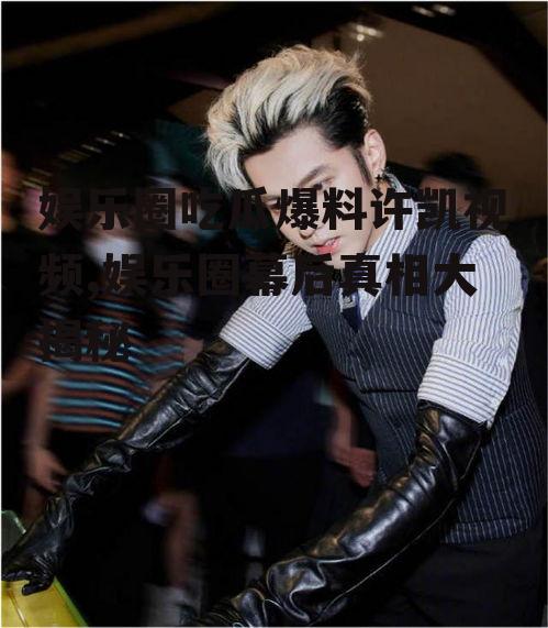 娱乐圈吃瓜爆料许凯视频,娱乐圈幕后真相大揭秘