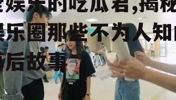 爱娱乐的吃瓜君,揭秘娱乐圈那些不为人知的幕后故事