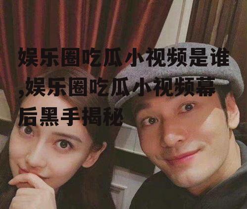 娱乐圈吃瓜小视频是谁,娱乐圈吃瓜小视频幕后黑手揭秘