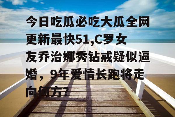 今日吃瓜必吃大瓜全网更新最快51,C罗女友乔治娜秀钻戒疑似逼婚，9年爱情长跑将走向何方？