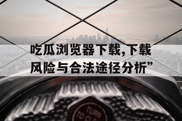 吃瓜浏览器下载,下载风险与合法途径分析”