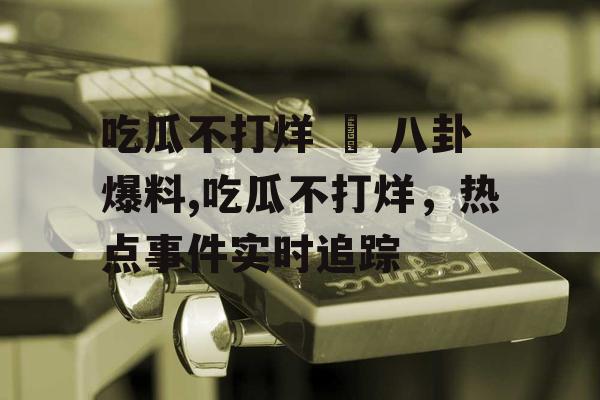 吃瓜不打烊 – 八卦爆料,吃瓜不打烊，热点事件实时追踪