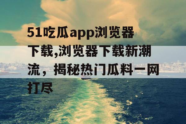 51吃瓜app浏览器下载,浏览器下载新潮流，揭秘热门瓜料一网打尽