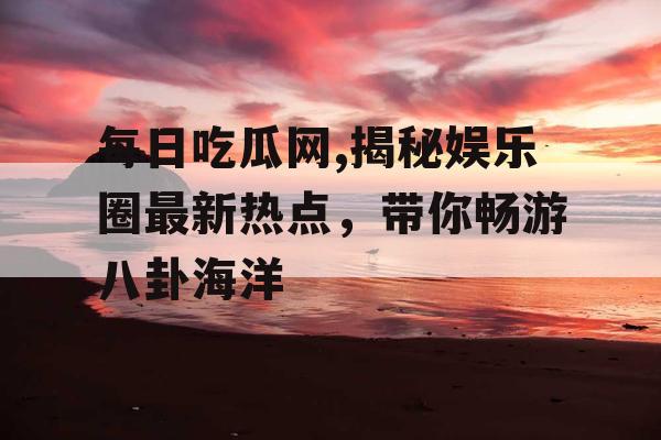 每日吃瓜网,揭秘娱乐圈最新热点，带你畅游八卦海洋