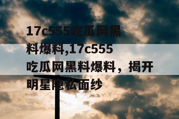 17c555吃瓜网黑料爆料,17c555吃瓜网黑料爆料，揭开明星隐私面纱