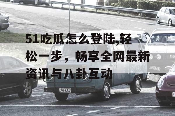 51吃瓜怎么登陆,轻松一步，畅享全网最新资讯与八卦互动