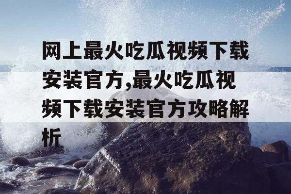 网上最火吃瓜视频下载安装官方,最火吃瓜视频下载安装官方攻略解析
