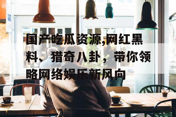 国产吃瓜资源,网红黑料、猎奇八卦，带你领略网络娱乐新风向