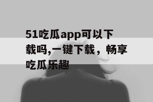 51吃瓜app可以下载吗,一键下载，畅享吃瓜乐趣