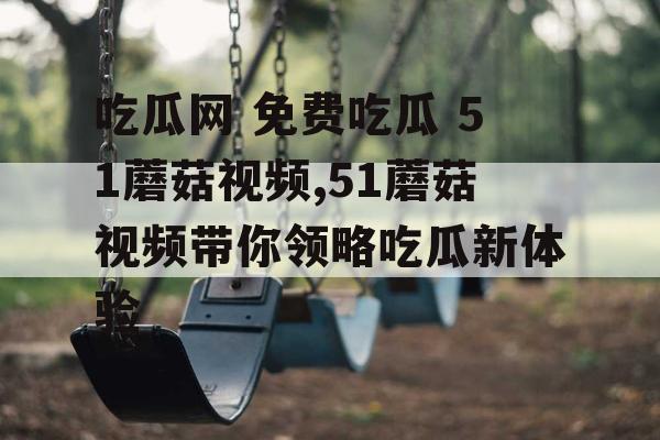 吃瓜网 免费吃瓜 51蘑菇视频,51蘑菇视频带你领略吃瓜新体验