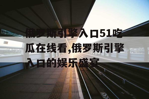 俄罗斯引擎入口51吃瓜在线看,俄罗斯引擎入口的娱乐盛宴