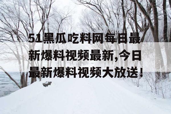 51黑瓜吃料网每日最新爆料视频最新,今日最新爆料视频大放送！