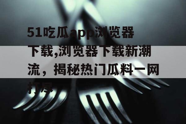 51吃瓜app浏览器下载,浏览器下载新潮流，揭秘热门瓜料一网打尽