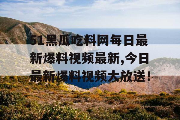 51黑瓜吃料网每日最新爆料视频最新,今日最新爆料视频大放送！