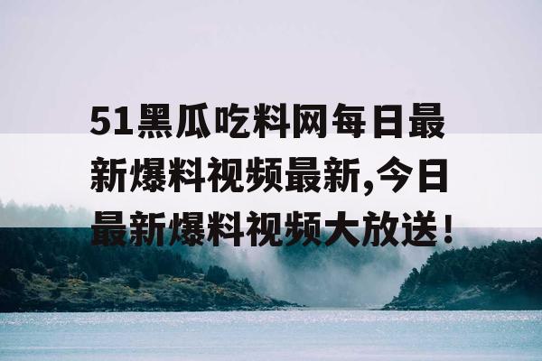 51黑瓜吃料网每日最新爆料视频最新,今日最新爆料视频大放送！