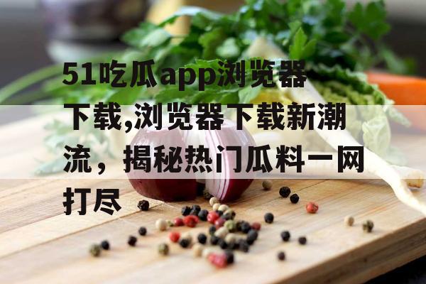 51吃瓜app浏览器下载,浏览器下载新潮流，揭秘热门瓜料一网打尽