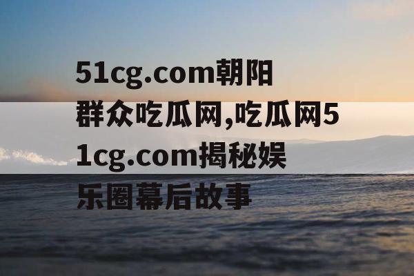 51cg.com朝阳群众吃瓜网,吃瓜网51cg.com揭秘娱乐圈幕后故事