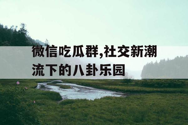 微信吃瓜群,社交新潮流下的八卦乐园