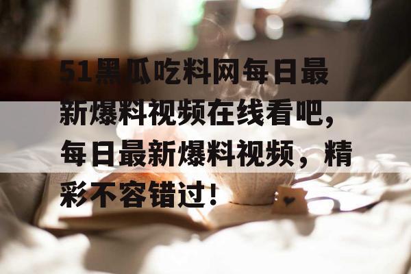 51黑瓜吃料网每日最新爆料视频在线看吧,每日最新爆料视频，精彩不容错过！