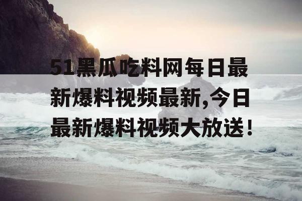 51黑瓜吃料网每日最新爆料视频最新,今日最新爆料视频大放送！