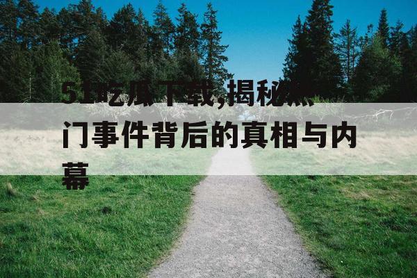 51吃瓜下载,揭秘热门事件背后的真相与内幕