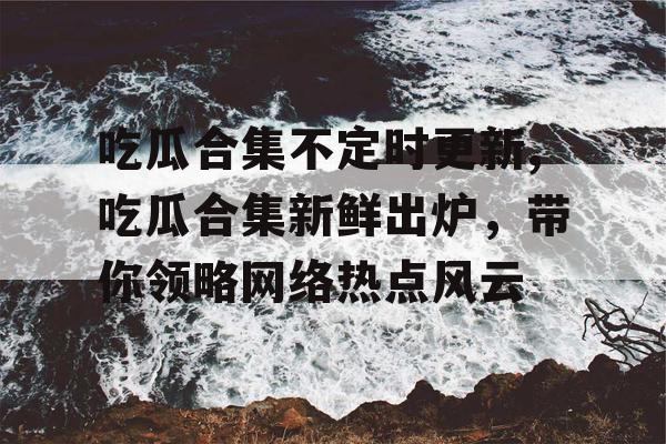 吃瓜合集不定时更新,吃瓜合集新鲜出炉，带你领略网络热点风云