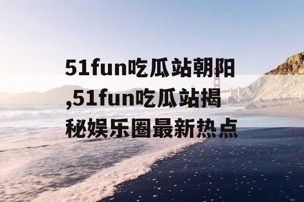 51fun吃瓜站朝阳,51fun吃瓜站揭秘娱乐圈最新热点