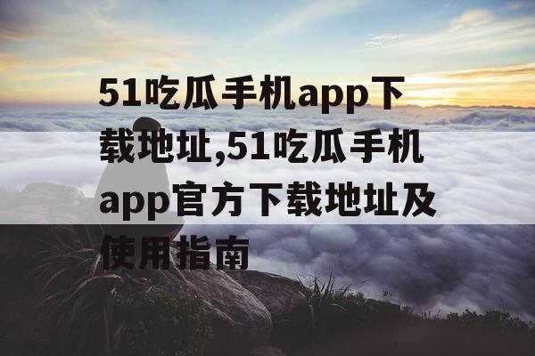 51吃瓜手机app下载地址,51吃瓜手机app官方下载地址及使用指南