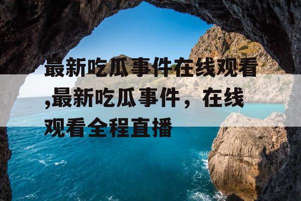 最新吃瓜事件在线观看,最新吃瓜事件，在线观看全程直播