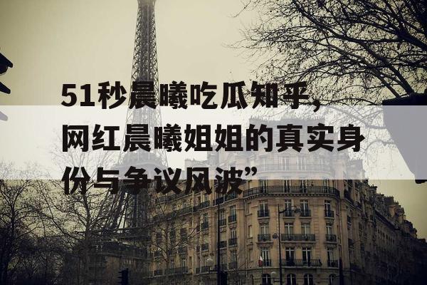 51秒晨曦吃瓜知乎,网红晨曦姐姐的真实身份与争议风波”